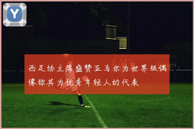 西足协主席盛赞亚马尔为世界级偶像称其为优秀年轻人的代表