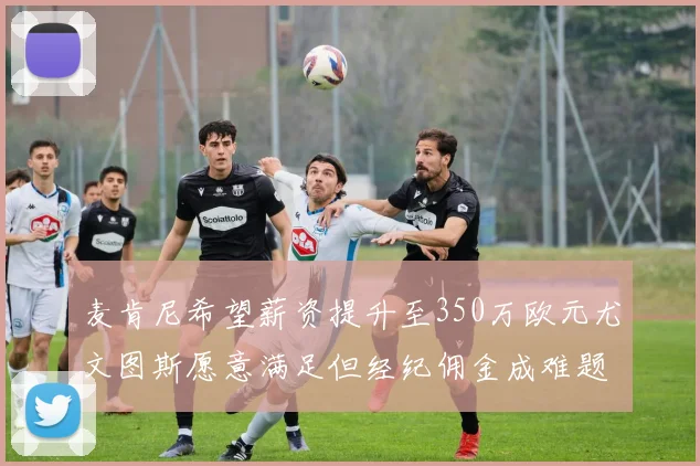 麦肯尼希望薪资提升至350万欧元尤文图斯愿意满足但经纪佣金成难题