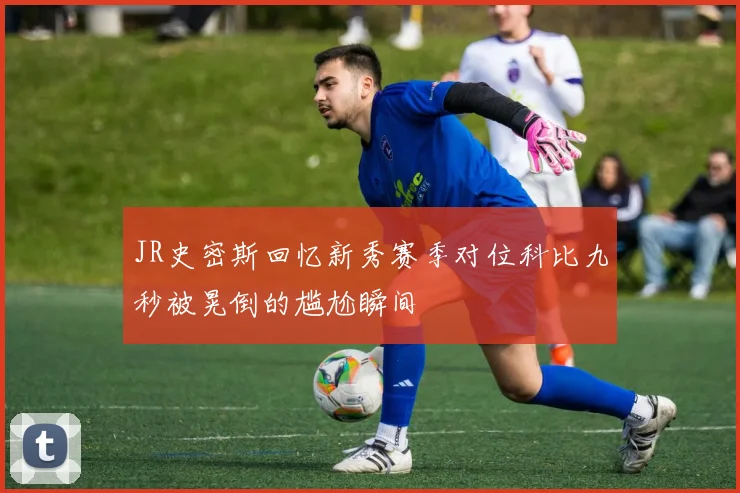JR史密斯回忆新秀赛季对位科比九秒被晃倒的尴尬瞬间