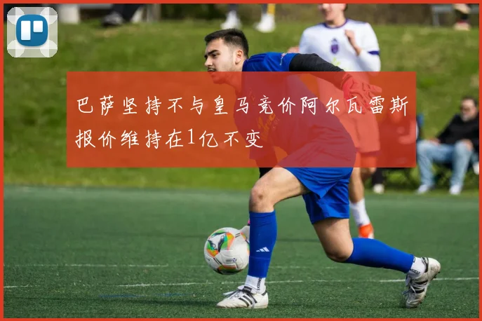 巴萨坚持不与皇马竞价阿尔瓦雷斯报价维持在1亿不变