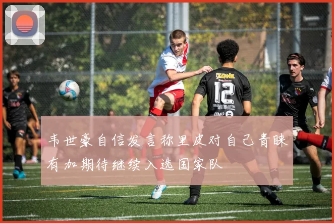 韦世豪自信发言称里皮对自己青睐有加期待继续入选国家队