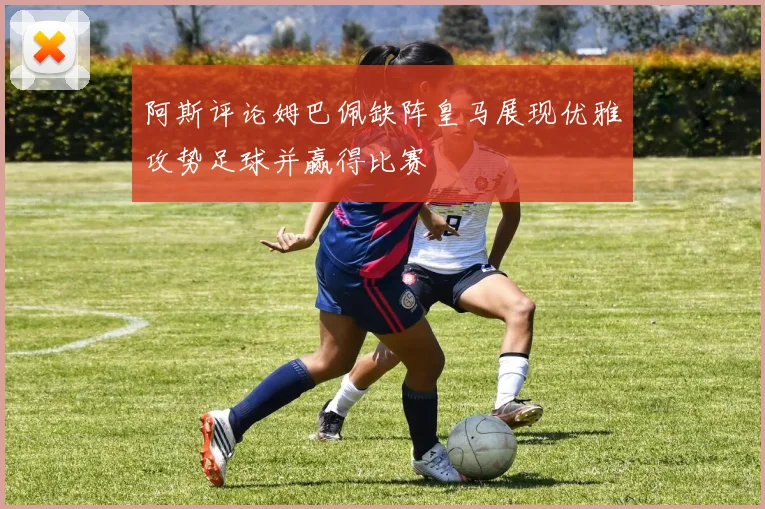 阿斯评论姆巴佩缺阵皇马展现优雅攻势足球并赢得比赛