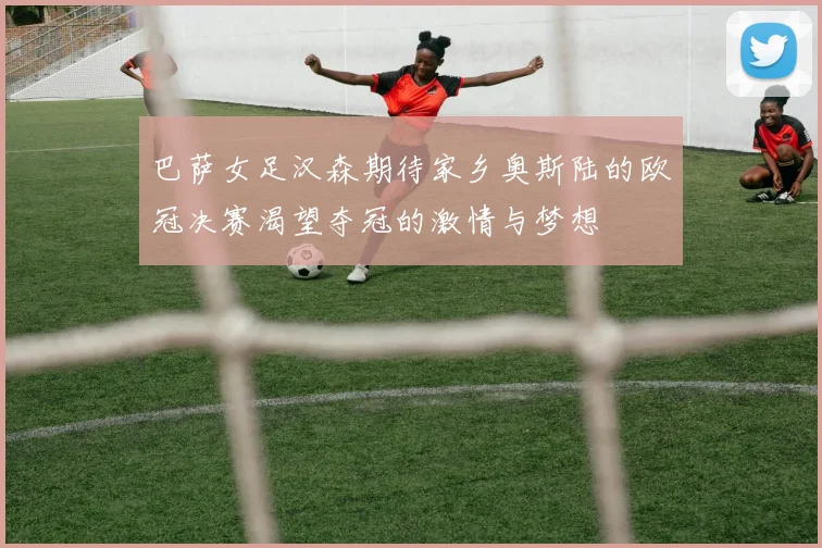 巴萨女足汉森期待家乡奥斯陆的欧冠决赛渴望夺冠的激情与梦想