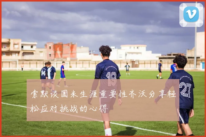 索默谈国米生涯重要性齐沃分享轻松应对挑战的心得
