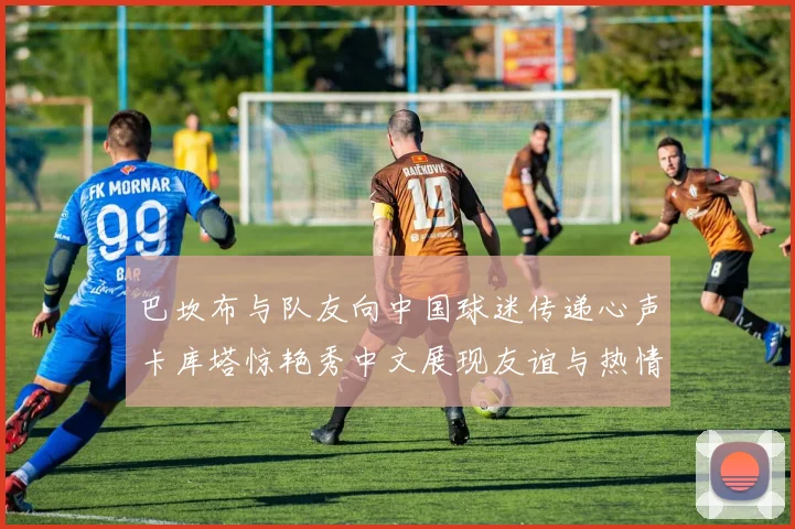 巴坎布与队友向中国球迷传递心声卡库塔惊艳秀中文展现友谊与热情