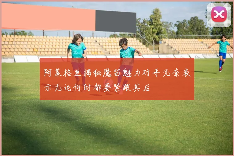 阿莱格里揭秘魔笛魅力对手无奈表示无论何时都要紧跟其后