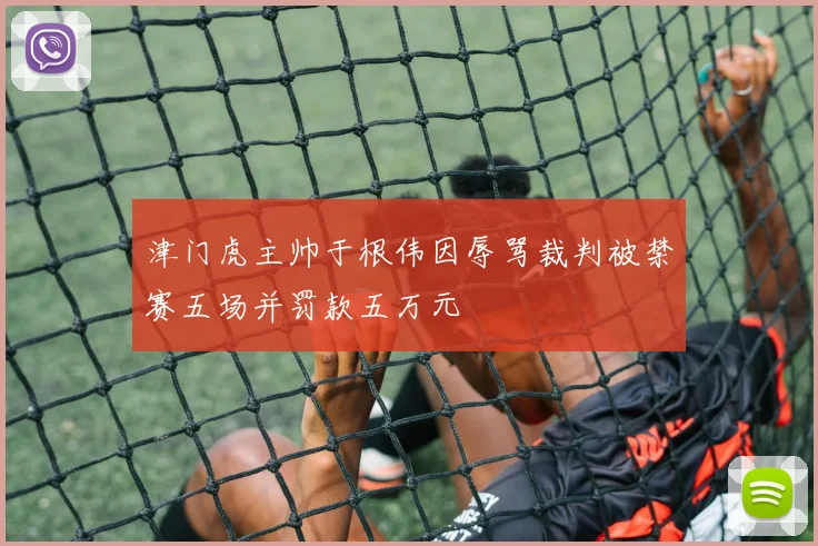 津门虎主帅于根伟因辱骂裁判被禁赛五场并罚款五万元