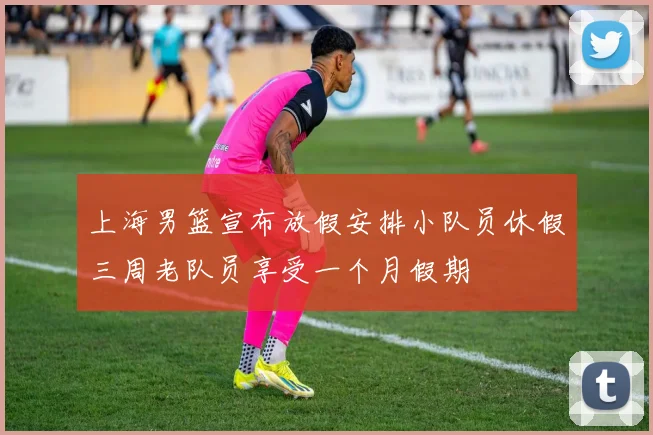 上海男篮宣布放假安排小队员休假三周老队员享受一个月假期