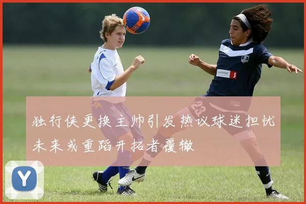 独行侠更换主帅引发热议球迷担忧未来或重蹈开拓者覆辙