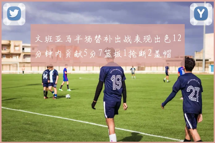 文班亚马半场替补出战表现出色12分钟内贡献5分7篮板1抢断2盖帽