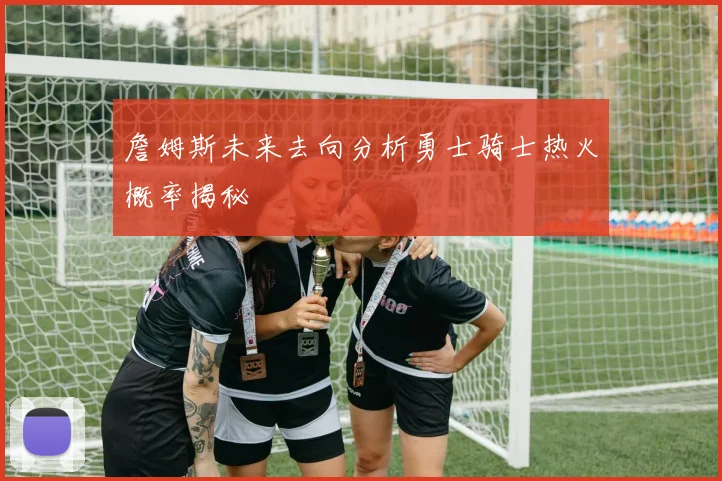 詹姆斯未来去向分析勇士骑士热火概率揭秘