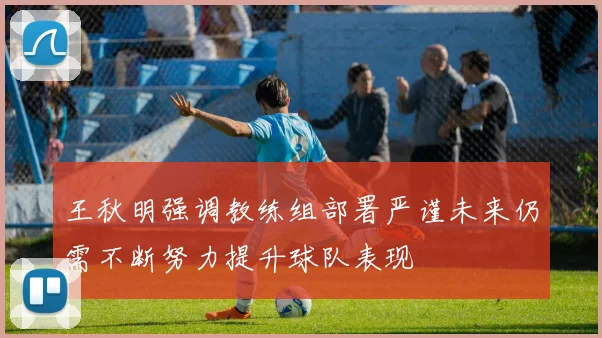 王秋明强调教练组部署严谨未来仍需不断努力提升球队表现