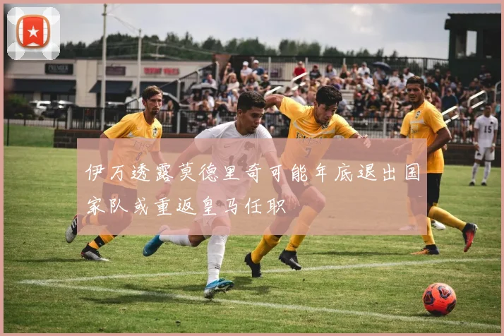 伊万透露莫德里奇可能年底退出国家队或重返皇马任职