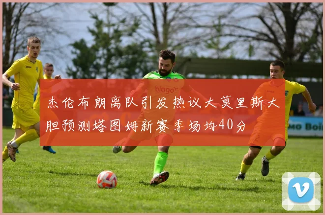 杰伦布朗离队引发热议大莫里斯大胆预测塔图姆新赛季场均40分