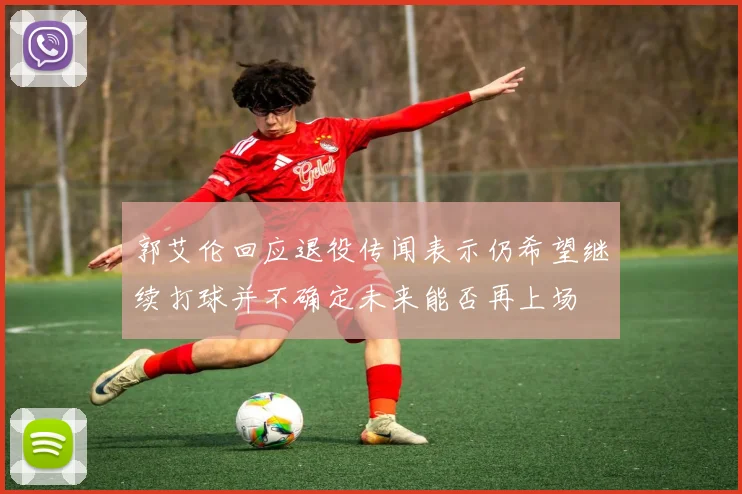 郭艾伦回应退役传闻表示仍希望继续打球并不确定未来能否再上场