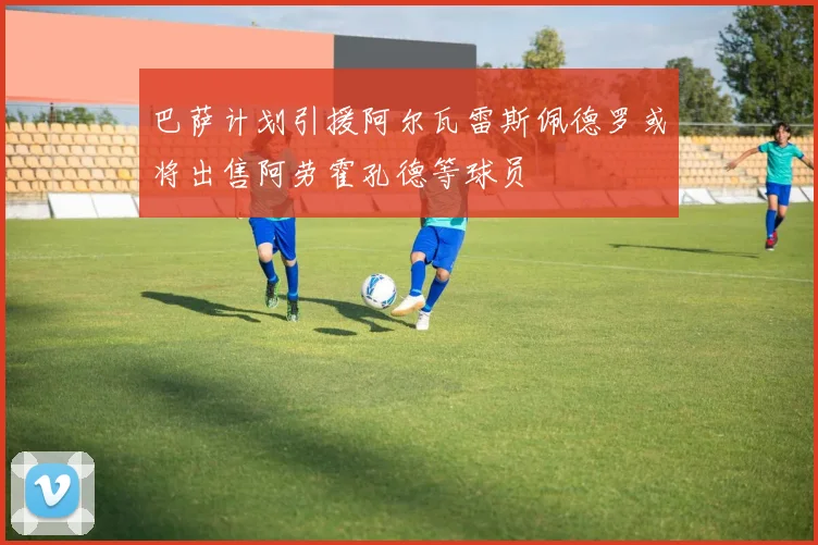 巴萨计划引援阿尔瓦雷斯佩德罗或将出售阿劳霍孔德等球员