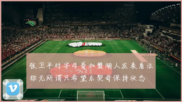 张卫平对字母哥加盟湖人发表看法称无所谓只希望东契奇保持状态