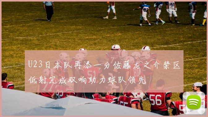 U23日本队再添一分佐藤龙之介禁区低射完成双响助力球队领先