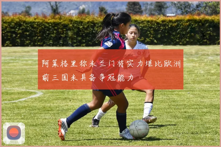 阿莱格里称米兰门将实力堪比欧洲前三国米具备争冠能力