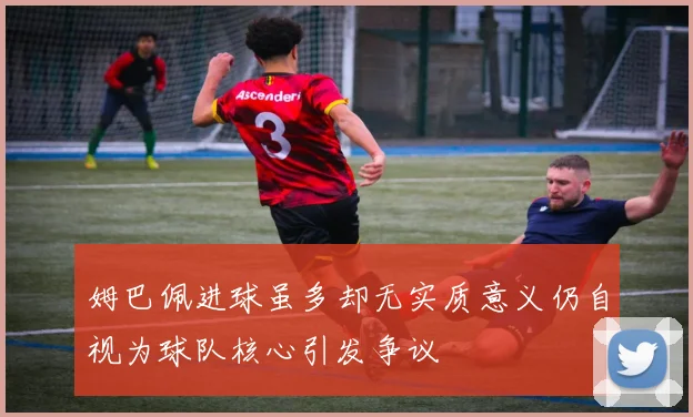 姆巴佩进球虽多却无实质意义仍自视为球队核心引发争议