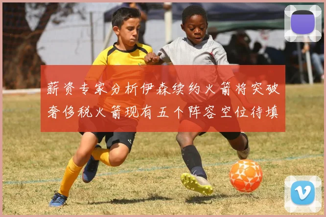薪资专家分析伊森续约火箭将突破奢侈税火箭现有五个阵容空位待填补