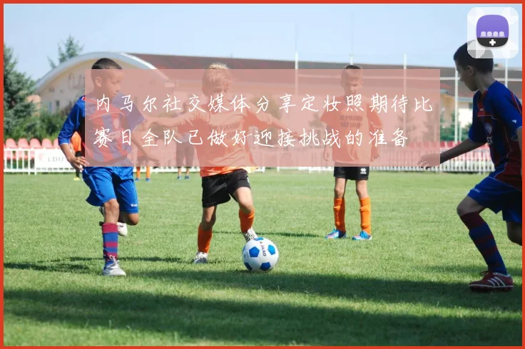 内马尔社交媒体分享定妆照期待比赛日全队已做好迎接挑战的准备