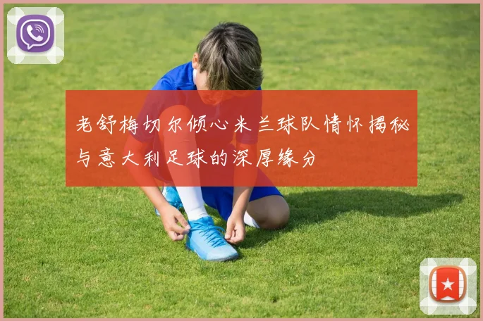 老舒梅切尔倾心米兰球队情怀揭秘与意大利足球的深厚缘分
